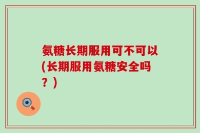 氨糖长期服用可不可以(长期服用氨糖安全吗？)