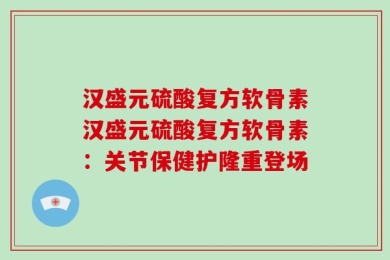 汉盛元硫酸复方软骨素汉盛元硫酸复方软骨素：关节保健护隆重登场
