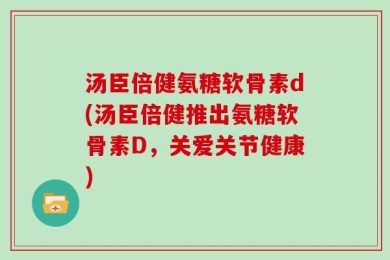汤臣倍健氨糖软骨素d(汤臣倍健推出氨糖软骨素D，关爱关节健康)