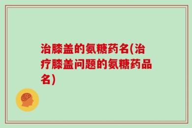 治膝盖的氨糖药名(治疗膝盖问题的氨糖药品名)