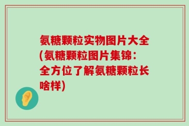 氨糖颗粒实物图片大全(氨糖颗粒图片集锦：全方位了解氨糖颗粒长啥样)