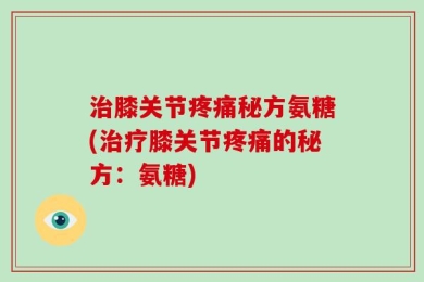 治膝关节疼痛秘方氨糖(治疗膝关节疼痛的秘方：氨糖)