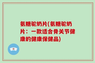 氨糖驼奶片(氨糖驼奶片：一款适合骨关节健康的健康保健品)