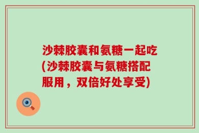 沙棘胶囊和氨糖一起吃(沙棘胶囊与氨糖搭配服用，双倍好处享受)