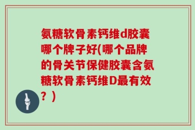 氨糖软骨素钙维d胶囊哪个牌子好(哪个品牌的骨关节保健胶囊含氨糖软骨素钙维D最有效？)