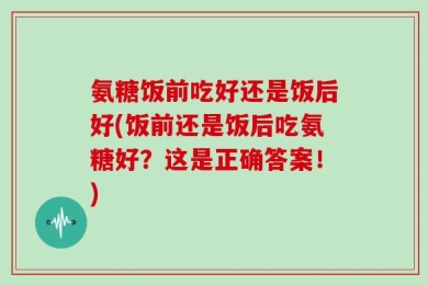 氨糖饭前吃好还是饭后好(饭前还是饭后吃氨糖好？这是正确答案！)