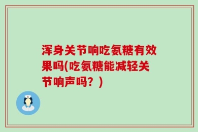 浑身关节响吃氨糖有效果吗(吃氨糖能减轻关节响声吗？)
