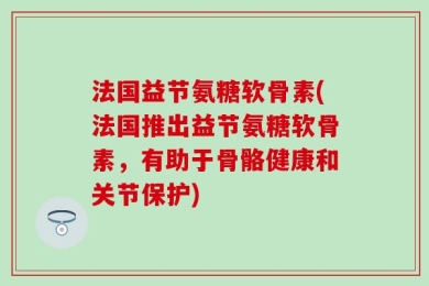 法国益节氨糖软骨素(法国推出益节氨糖软骨素，有助于骨骼健康和关节保护)
