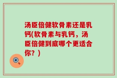 汤臣倍健软骨素还是乳钙(软骨素与乳钙，汤臣倍健到底哪个更适合你？)