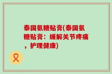 泰国氨糖贴膏(泰国氨糖贴膏：缓解关节疼痛，护理健康)
