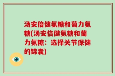 汤安倍健氨糖和葡力氨糖(汤安倍健氨糖和葡力氨糖：选择关节保健的锦囊)