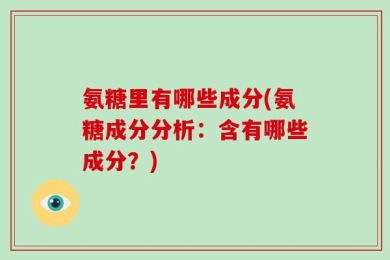 氨糖里有哪些成分(氨糖成分分析：含有哪些成分？)