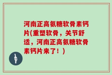 河南正高氨糖软骨素钙片(重塑软骨，关节舒适，河南正高氨糖软骨素钙片来了！)