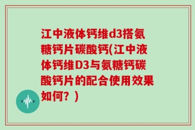 江中液体钙维d3搭氨糖钙片碳酸钙(江中液体钙维D3与氨糖钙碳酸钙片的配合使用效果如何？)