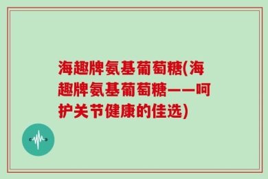 海趣牌氨基葡萄糖(海趣牌氨基葡萄糖——呵护关节健康的佳选)