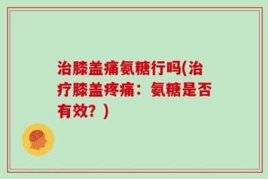治膝盖痛氨糖行吗(治疗膝盖疼痛：氨糖是否有效？)