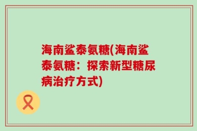 海南鲨泰氨糖(海南鲨泰氨糖：探索新型糖尿病治疗方式)