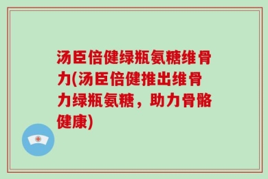 汤臣倍健绿瓶氨糖维骨力(汤臣倍健推出维骨力绿瓶氨糖，助力骨骼健康)