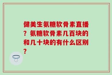 健美生氨糖软骨素直播？氨糖软骨素几百块的和几十块的有什么区别？
