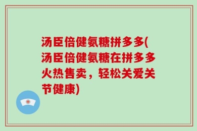 汤臣倍健氨糖拼多多(汤臣倍健氨糖在拼多多火热售卖，轻松关爱关节健康)