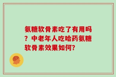 氨糖软骨素吃了有用吗？中老年人吃哈药氨糖软骨素效果如何？