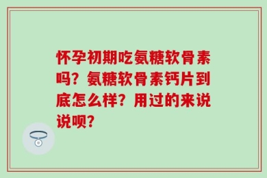 怀孕初期吃氨糖软骨素吗？氨糖软骨素钙片到底怎么样？用过的来说说呗？