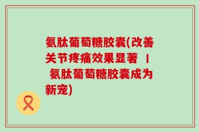 氨肽葡萄糖胶囊(改善关节疼痛效果显著 丨 氨肽葡萄糖胶囊成为新宠)