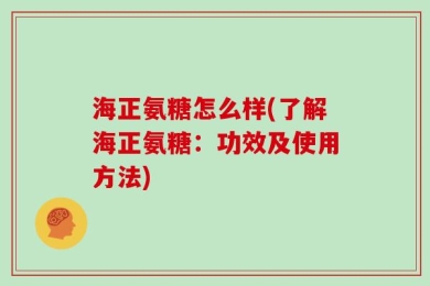 海正氨糖怎么样(了解海正氨糖：功效及使用方法)
