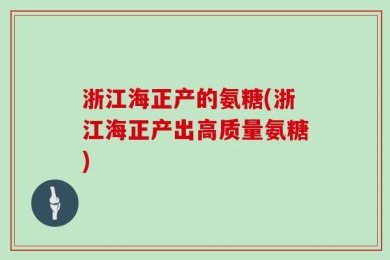 浙江海正产的氨糖(浙江海正产出高质量氨糖)