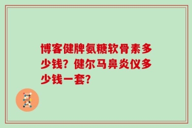 博客健牌氨糖软骨素多少钱？健尔马鼻炎仪多少钱一套？
