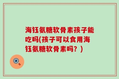 海钰氨糖软骨素孩子能吃吗(孩子可以食用海钰氨糖软骨素吗？)