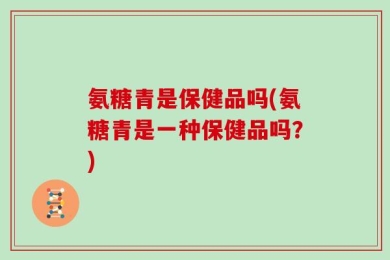 氨糖青是保健品吗(氨糖青是一种保健品吗？)