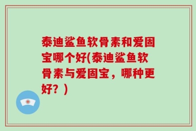 泰迪鲨鱼软骨素和爱固宝哪个好(泰迪鲨鱼软骨素与爱固宝，哪种更好？)