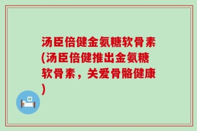 汤臣倍健金氨糖软骨素(汤臣倍健推出金氨糖软骨素，关爱骨骼健康)