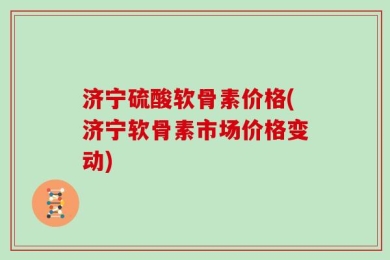 济宁硫酸软骨素价格(济宁软骨素市场价格变动)