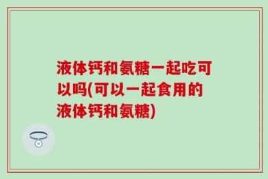 液体钙和氨糖一起吃可以吗(可以一起食用的液体钙和氨糖)