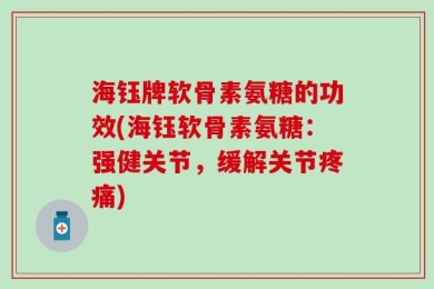 海钰牌软骨素氨糖的功效(海钰软骨素氨糖：强健关节，缓解关节疼痛)