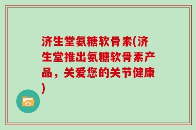 济生堂氨糖软骨素(济生堂推出氨糖软骨素产品，关爱您的关节健康)