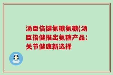 汤臣倍健氨糖氨糖(汤臣倍健推出氨糖产品：关节健康新选择
