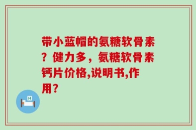 带小蓝帽的氨糖软骨素？健力多，氨糖软骨素钙片价格,说明书,作用？