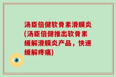 汤臣倍健软骨素滑膜炎(汤臣倍健推出软骨素缓解滑膜炎产品，快速缓解疼痛)