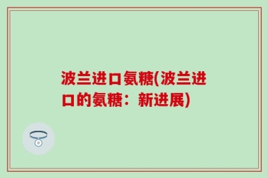 波兰进口氨糖(波兰进口的氨糖：新进展)