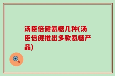 汤臣倍健氨糖几种(汤臣倍健推出多款氨糖产品)