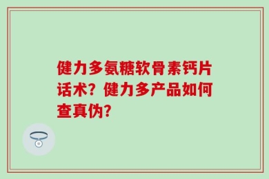 健力多氨糖软骨素钙片话术？健力多产品如何查真伪？