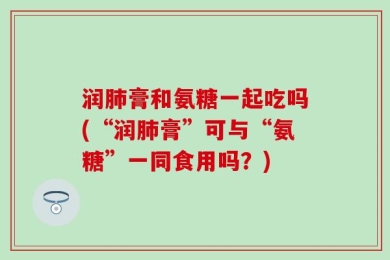 润肺膏和氨糖一起吃吗(“润肺膏”可与“氨糖”一同食用吗？)