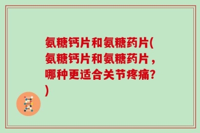 氨糖钙片和氨糖药片(氨糖钙片和氨糖药片，哪种更适合关节疼痛？)