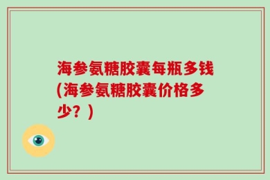 海参氨糖胶囊每瓶多钱(海参氨糖胶囊价格多少？)