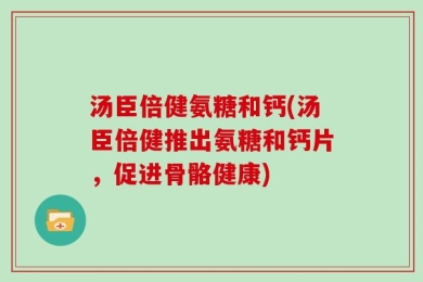 汤臣倍健氨糖和钙(汤臣倍健推出氨糖和钙片，促进骨骼健康)