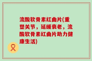 流酸软骨素红曲片(重塑关节，延缓衰老，流酸软骨素红曲片助力健康生活)