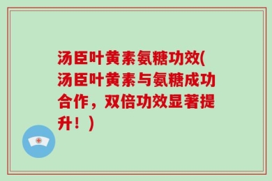 汤臣叶黄素氨糖功效(汤臣叶黄素与氨糖成功合作，双倍功效显著提升！)